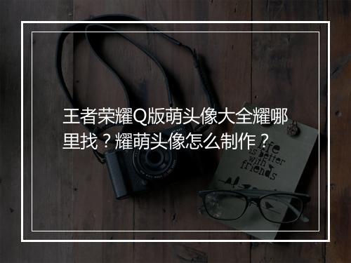 王者荣耀Q版萌头像大全耀哪里找?耀萌头像怎么制作?