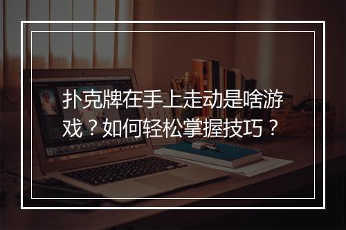 扑克牌在手上走动是啥游戏?如何轻松掌握技巧?