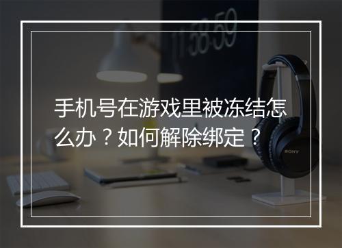 手机号在游戏里被冻结怎么办?如何解除绑定?