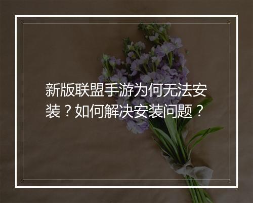 新版联盟手游为何无法安装?如何解决安装问题?