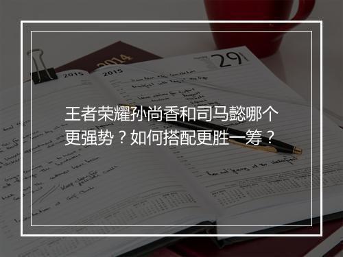 王者荣耀孙尚香和司马懿哪个更强势？如何搭配更胜一筹？