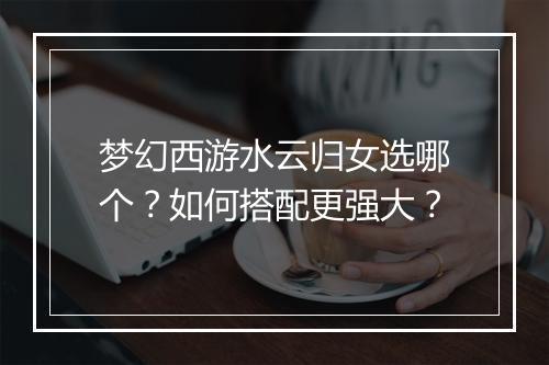梦幻西游水云归女选哪个?如何搭配更强大?
