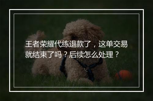 王者荣耀代练退款了,这单交易就结束了吗?后续怎么处理?