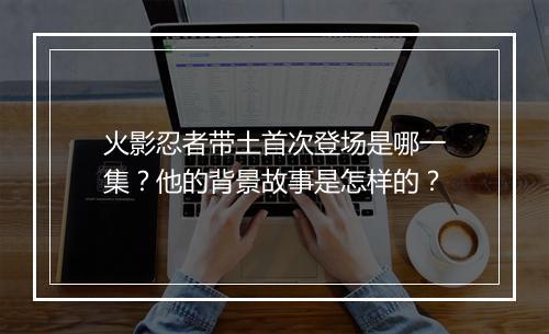 火影忍者带土首次登场是哪一集?他的背景故事是怎样的?