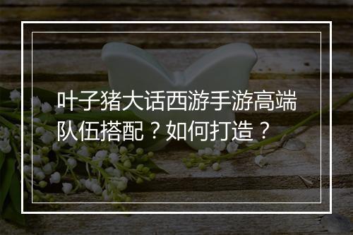 叶子猪大话西游手游高端队伍搭配?如何打造?