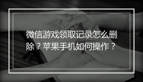 微信游戏领取记录怎么删除?苹果手机如何操作?