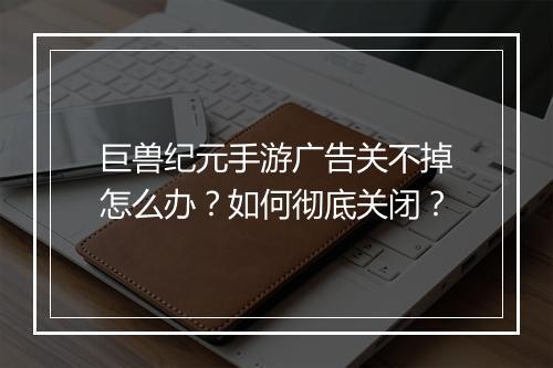 巨兽纪元手游广告关不掉怎么办?如何彻底关闭?