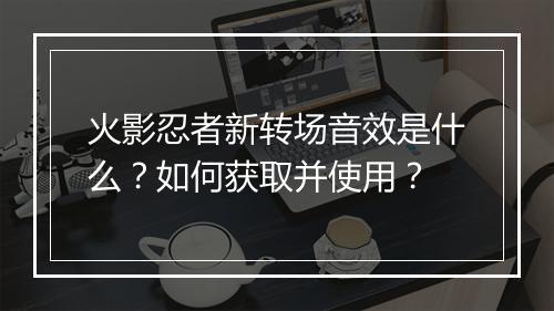 火影忍者新转场音效是什么?如何获取并使用?