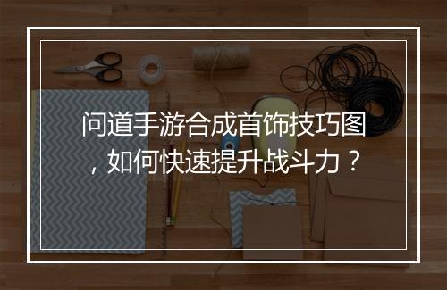 问道手游合成首饰技巧图，如何快速提升战斗力？