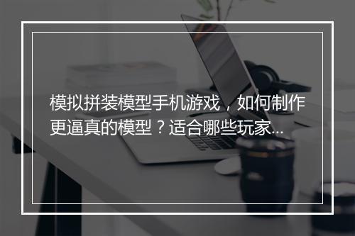 模拟拼装模型手机游戏,如何制作更逼真的模型?适合哪些玩家?