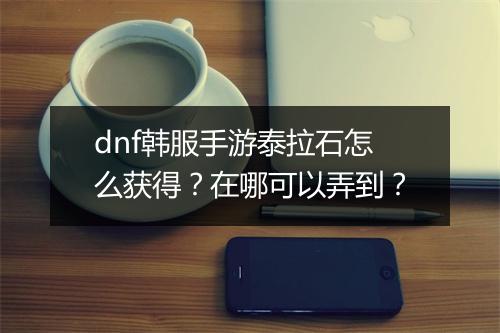 dnf韩服手游泰拉石怎么获得?在哪可以弄到?