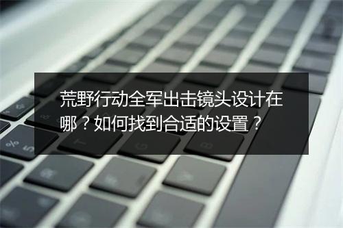 荒野行动全军出击镜头设计在哪？如何找到合适的设置？