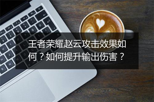 王者荣耀赵云攻击效果如何？如何提升输出伤害？