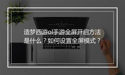 造梦西游ol手游全屏开启方法是什么？如何设置全屏模式？