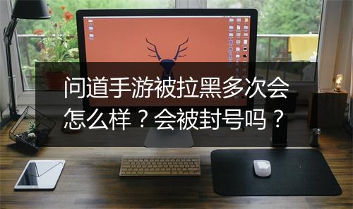 问道手游被拉黑多次会怎么样？会被封号吗？