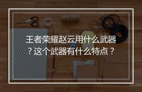 王者荣耀赵云用什么武器？这个武器有什么特点？
