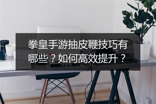 拳皇手游抽皮鞭技巧有哪些？如何高效提升？