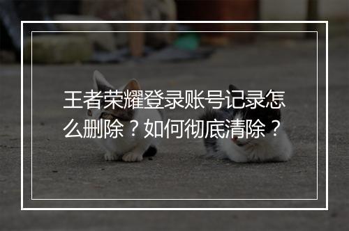王者荣耀登录账号记录怎么删除？如何彻底清除？