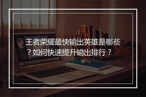 王者荣耀最快输出英雄是哪些？如何快速提升输出排行？