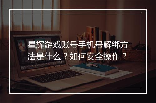星辉游戏账号手机号解绑方法是什么？如何安全操作？