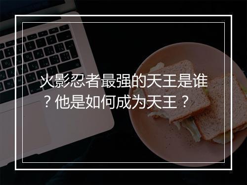 火影忍者最强的天王是谁？他是如何成为天王？
