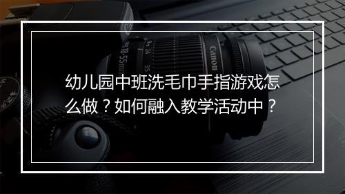 幼儿园中班洗毛巾手指游戏怎么做？如何融入教学活动中？