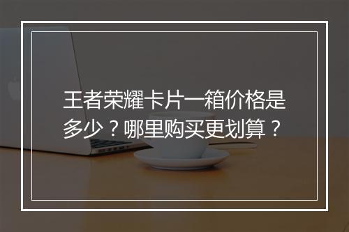 王者荣耀卡片一箱价格是多少？哪里购买更划算？