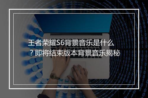 王者荣耀S6背景音乐是什么？即将结束版本背景音乐揭秘