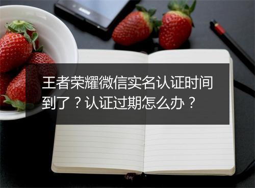 王者荣耀微信实名认证时间到了？认证过期怎么办？