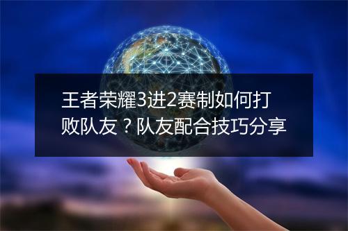 王者荣耀3进2赛制如何打败队友？队友配合技巧分享