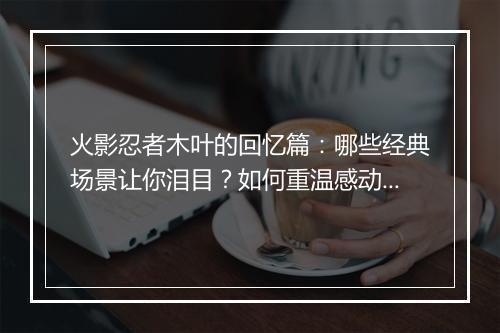 火影忍者木叶的回忆篇：哪些经典场景让你泪目？如何重温感动？