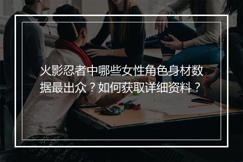 火影忍者中哪些女性角色身材数据最出众？如何获取详细资料？