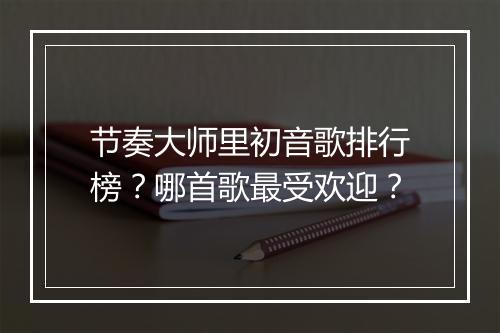 节奏大师里初音歌排行榜？哪首歌最受欢迎？