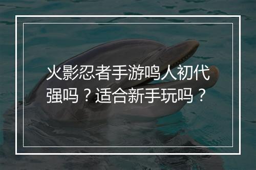 火影忍者手游鸣人初代强吗？适合新手玩吗？