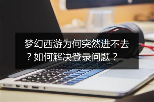 梦幻西游为何突然进不去？如何解决登录问题？