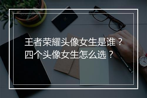 王者荣耀头像女生是谁？四个头像女生怎么选？