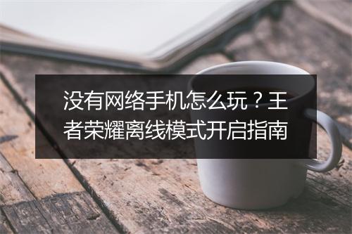 没有网络手机怎么玩？王者荣耀离线模式开启指南