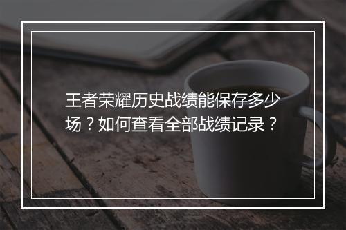 王者荣耀历史战绩能保存多少场？如何查看全部战绩记录？