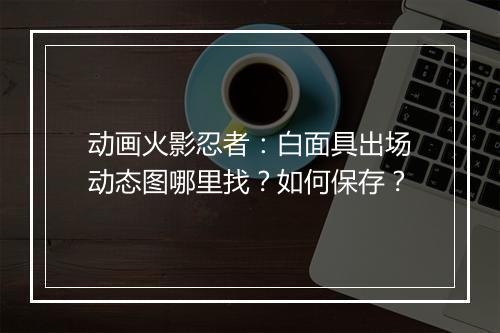 动画火影忍者：白面具出场动态图哪里找？如何保存？