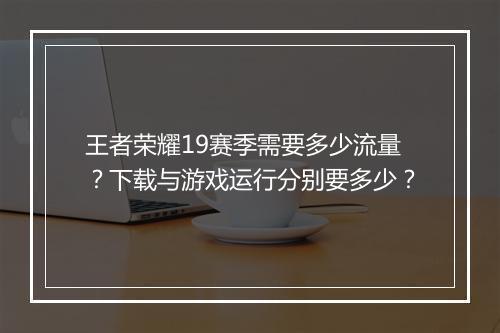 王者荣耀19赛季需要多少流量？下载与游戏运行分别要多少？