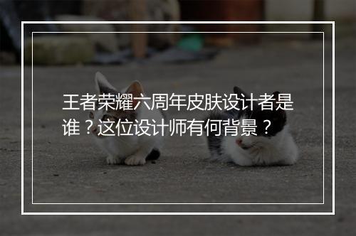 王者荣耀六周年皮肤设计者是谁？这位设计师有何背景？