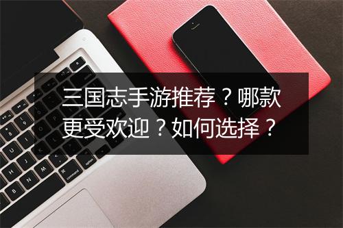 三国志手游推荐？哪款更受欢迎？如何选择？