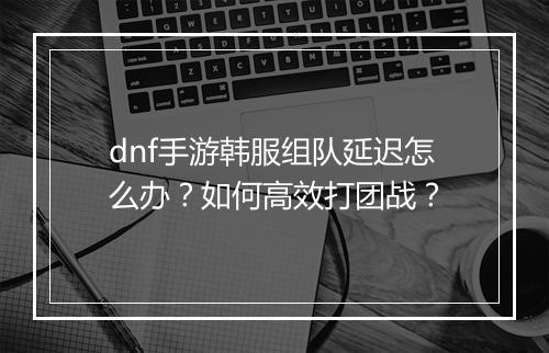 dnf手游韩服组队延迟怎么办？如何高效打团战？