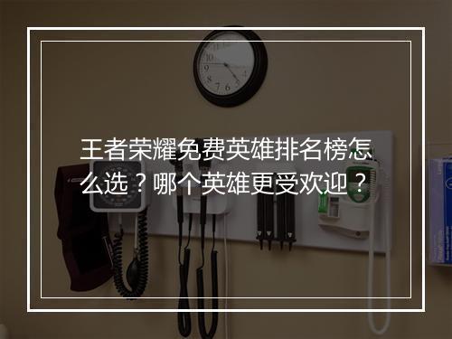王者荣耀免费英雄排名榜怎么选？哪个英雄更受欢迎？