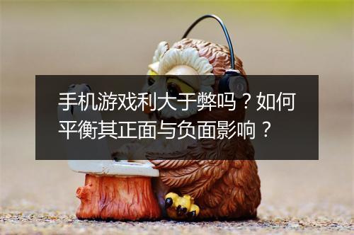 手机游戏利大于弊吗?如何平衡其正面与负面影响?