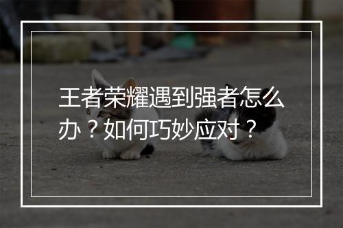 王者荣耀遇到强者怎么办？如何巧妙应对？