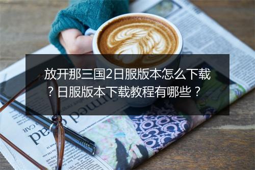放开那三国2日服版本怎么下载？日服版本下载教程有哪些？