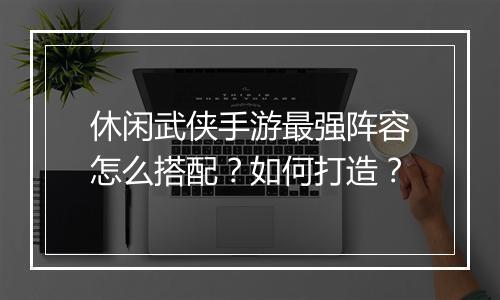 休闲武侠手游最强阵容怎么搭配？如何打造？
