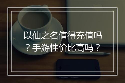 以仙之名值得充值吗？手游性价比高吗？