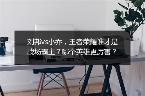 刘邦vs小乔，王者荣耀谁才是战场霸主？哪个英雄更厉害？